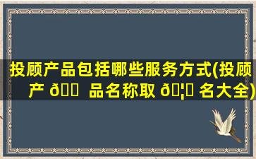 投顾产品包括哪些服务方式(投顾产 🐠 品名称取 🦄 名大全)